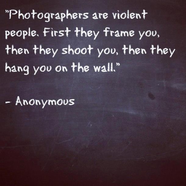 "Photographers are violent people. First they frame you, then they shoot you, then they hang you on the wall."
